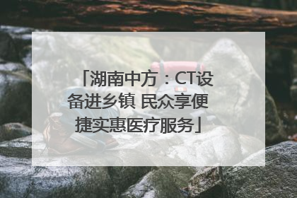 湖南中方：CT设备进乡镇 民众享便捷实惠医疗服务